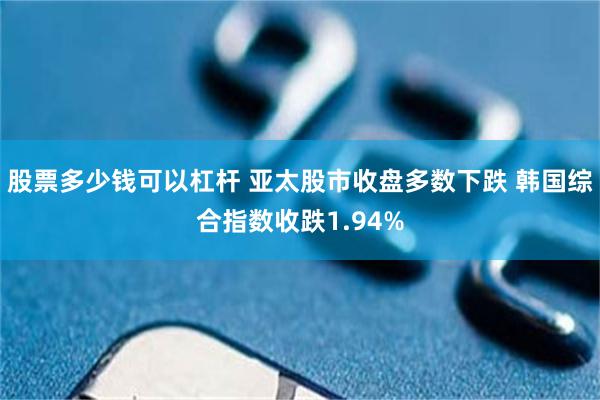 股票多少钱可以杠杆 亚太股市收盘多数下跌 韩国综合指数收跌1.94%