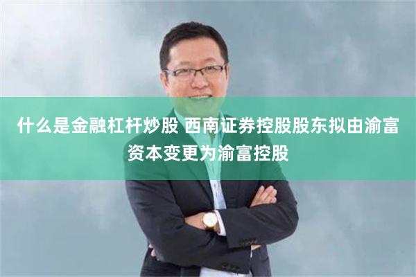 什么是金融杠杆炒股 西南证券控股股东拟由渝富资本变更为渝富控股