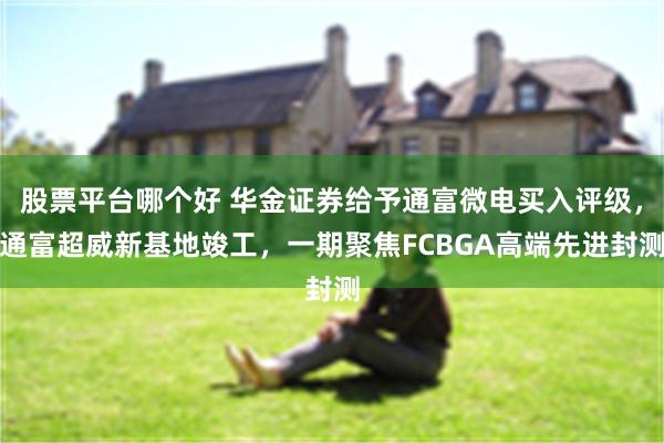 股票平台哪个好 华金证券给予通富微电买入评级，通富超威新基地竣工，一期聚焦FCBGA高端先进封测