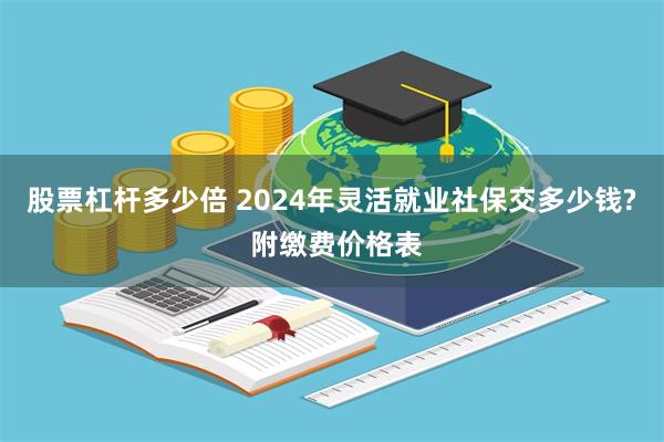 股票杠杆多少倍 2024年灵活就业社保交多少钱? 附缴费价格表