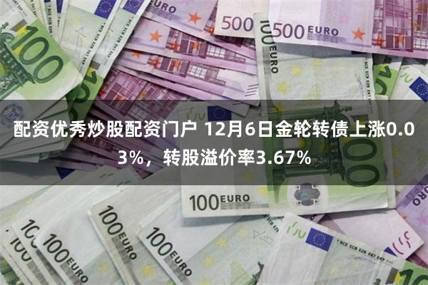 配资优秀炒股配资门户 12月6日金轮转债上涨0.03%，转股溢价率3.67%