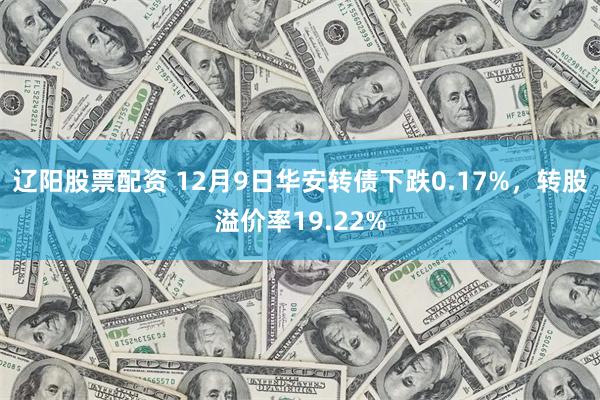 辽阳股票配资 12月9日华安转债下跌0.17%，转股溢价率19.22%