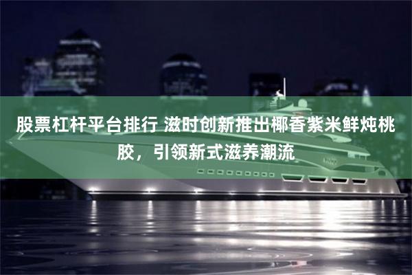 股票杠杆平台排行 滋时创新推出椰香紫米鲜炖桃胶，引领新式滋养潮流