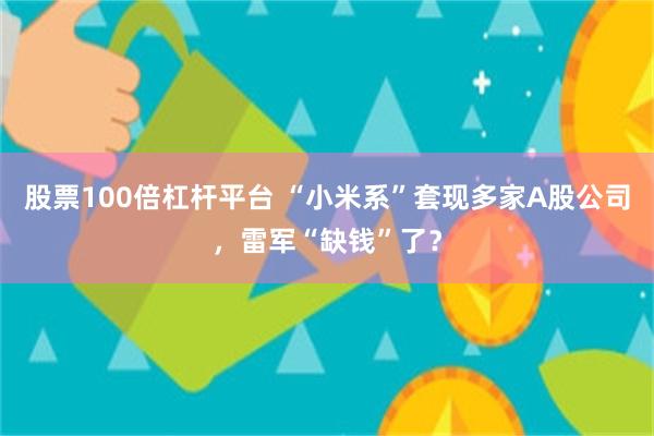 股票100倍杠杆平台 “小米系”套现多家A股公司，雷军“缺钱”了？