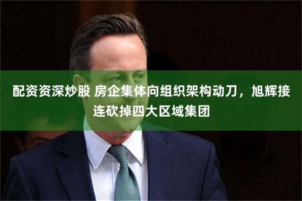 配资资深炒股 房企集体向组织架构动刀，旭辉接连砍掉四大区域集团