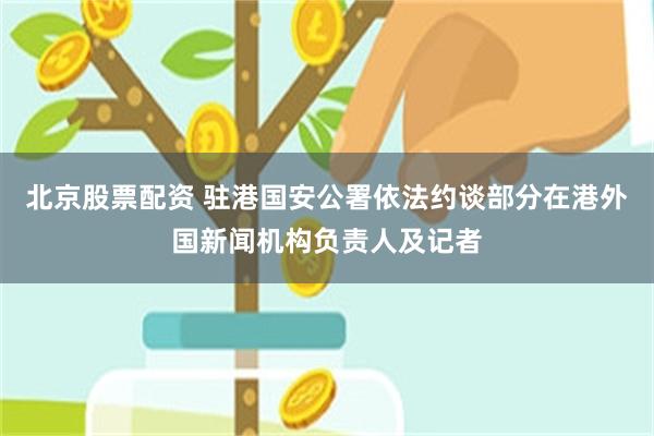 北京股票配资 驻港国安公署依法约谈部分在港外国新闻机构负责人及记者