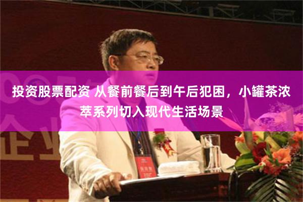 投资股票配资 从餐前餐后到午后犯困，小罐茶浓萃系列切入现代生活场景
