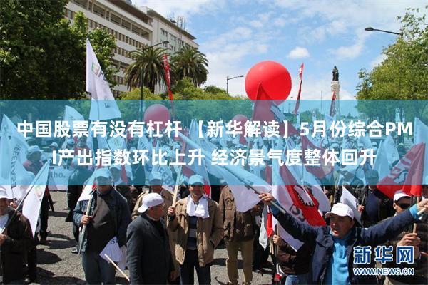 中国股票有没有杠杆 【新华解读】5月份综合PMI产出指数环比上升 经济景气度整体回升