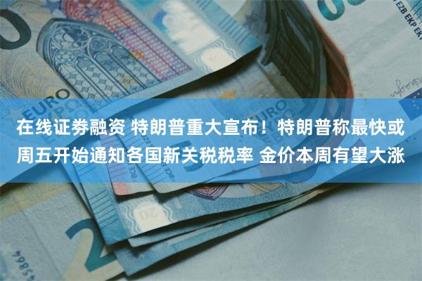 在线证劵融资 特朗普重大宣布！特朗普称最快或周五开始通知各国新关税税率 金价本周有望大涨