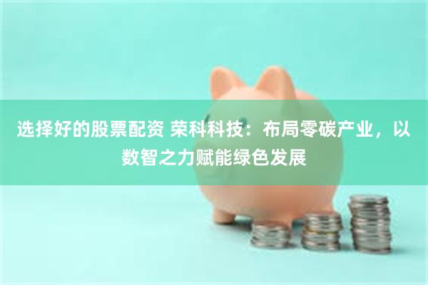 选择好的股票配资 荣科科技：布局零碳产业，以数智之力赋能绿色发展