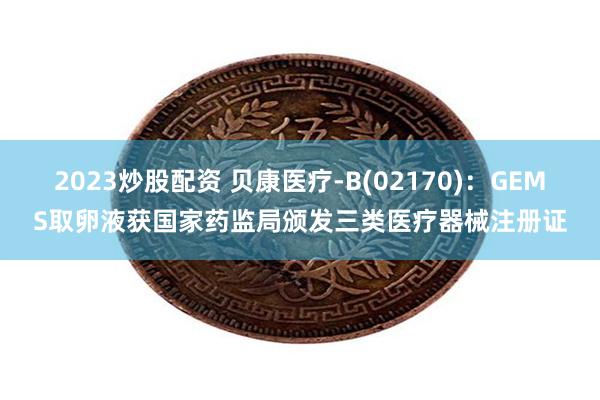 2023炒股配资 贝康医疗-B(02170)：GEMS取卵液获国家药监局颁发三类医疗器械注册证