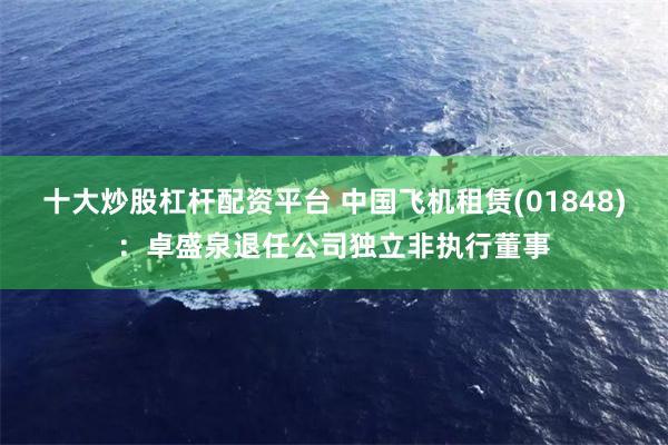 十大炒股杠杆配资平台 中国飞机租赁(01848)：卓盛泉退任公司独立非执行董事