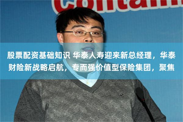 股票配资基础知识 华泰人寿迎来新总经理，华泰财险新战略启航，专而强价值型保险集团，聚焦