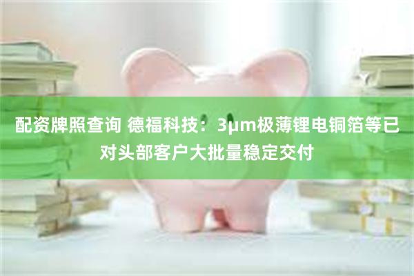 配资牌照查询 德福科技：3μm极薄锂电铜箔等已对头部客户大批量稳定交付