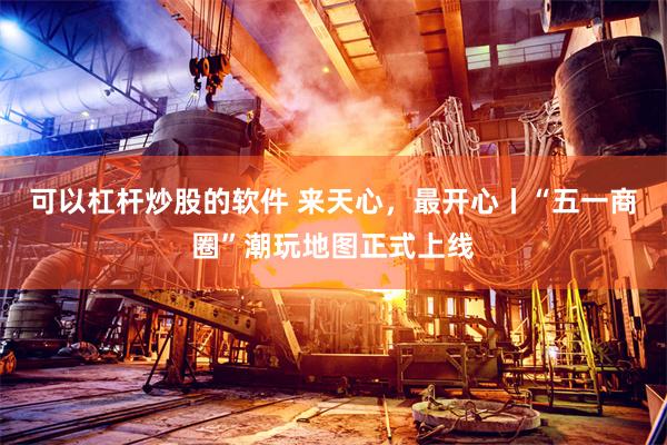可以杠杆炒股的软件 来天心，最开心丨“五一商圈”潮玩地图正式上线