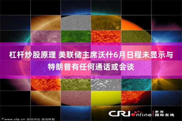杠杆炒股原理 美联储主席沃什6月日程未显示与特朗普有任何通话或会谈