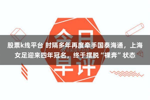 股票k线平台 时隔多年再度牵手国泰海通，上海女足迎来四年冠名，终于摆脱“裸奔”状态