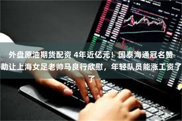 外盘原油期货配资 4年近亿元！国泰海通冠名赞助让上海女足老帅马良行欣慰，年轻队员能涨工资了