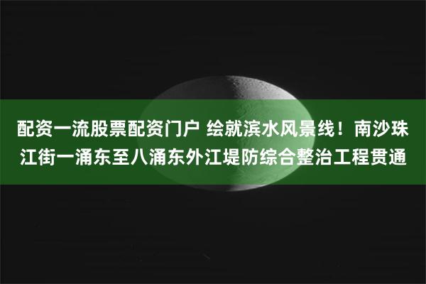 配资一流股票配资门户 绘就滨水风景线！南沙珠江街一涌东至八涌东外江堤防综合整治工程贯通