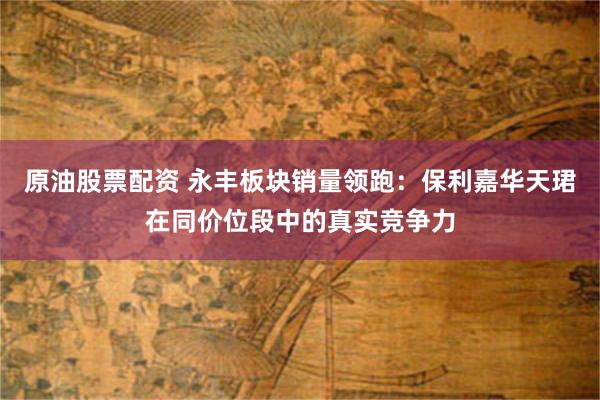 原油股票配资 永丰板块销量领跑：保利嘉华天珺在同价位段中的真实竞争力